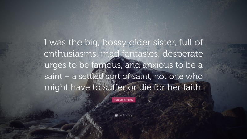 Maeve Binchy Quote: “I was the big, bossy older sister, full of enthusiasms, mad fantasies, desperate urges to be famous, and anxious to be a saint – a settled sort of saint, not one who might have to suffer or die for her faith.”