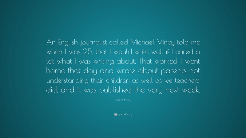 Maeve Binchy Quote: “An English journalist called Michael Viney told me when I was 25, that I would write well if I cared a lot what I was writing about. That worked. I went home that day and wrote about parents not understanding their children as well as we teachers did, and it was published the very next week.”