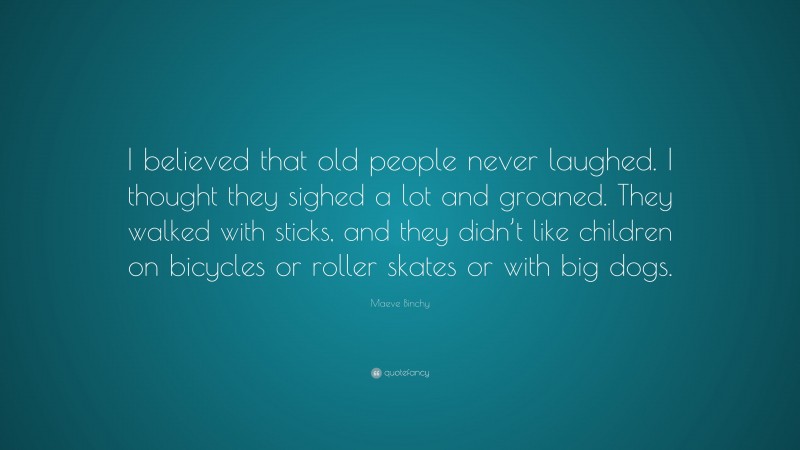 Maeve Binchy Quote: “I believed that old people never laughed. I thought they sighed a lot and groaned. They walked with sticks, and they didn’t like children on bicycles or roller skates or with big dogs.”