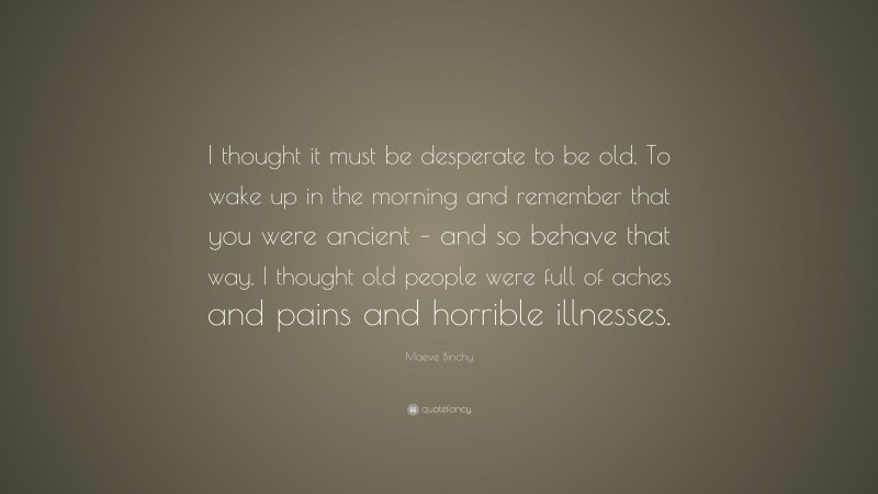 Maeve Binchy Quote: “I thought it must be desperate to be old. To wake up in the morning and remember that you were ancient – and so behave that way. I thought old people were full of aches and pains and horrible illnesses.”