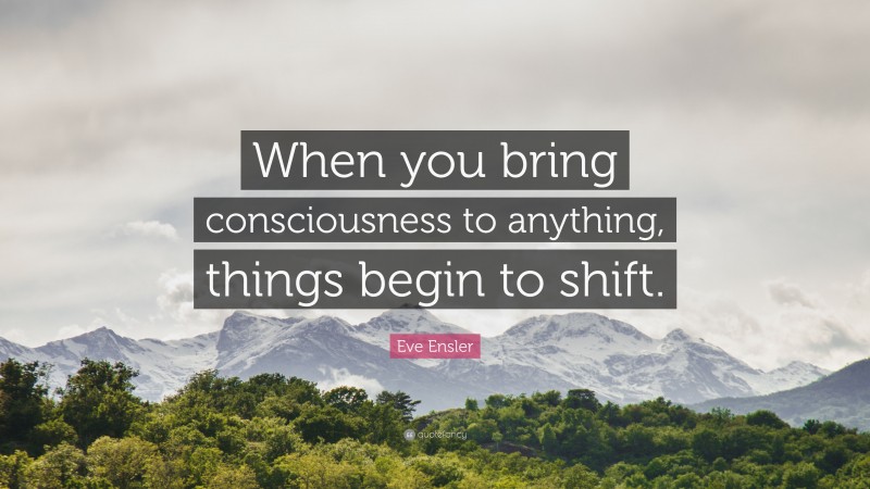 Eve Ensler Quote: “When you bring consciousness to anything, things begin to shift.”
