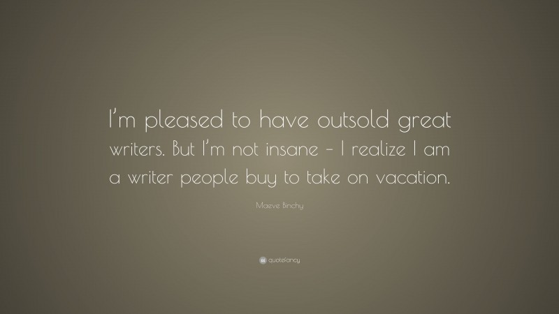 Maeve Binchy Quote: “I’m pleased to have outsold great writers. But I’m not insane – I realize I am a writer people buy to take on vacation.”