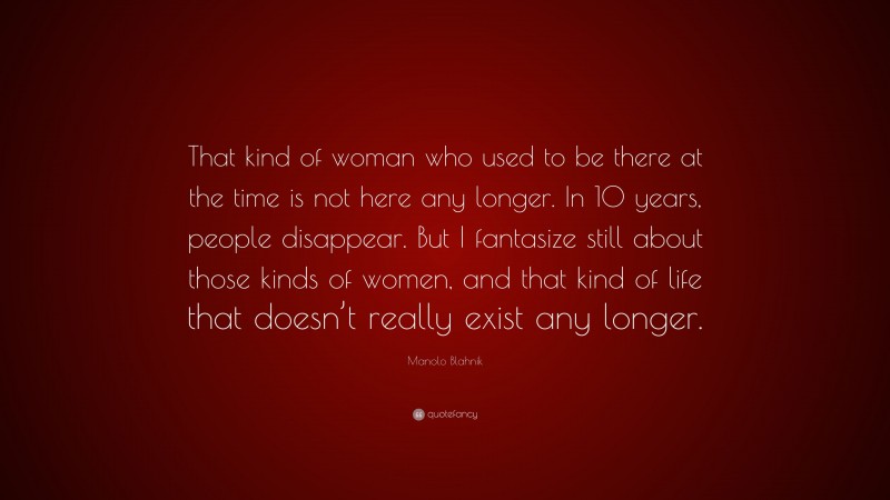 Manolo Blahnik Quote: “That kind of woman who used to be there at the time is not here any longer. In 10 years, people disappear. But I fantasize still about those kinds of women, and that kind of life that doesn’t really exist any longer.”