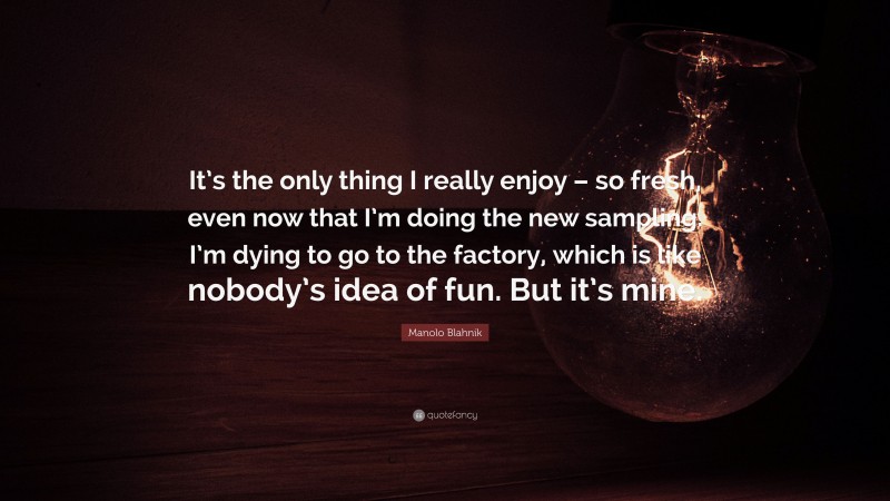 Manolo Blahnik Quote: “It’s the only thing I really enjoy – so fresh, even now that I’m doing the new sampling. I’m dying to go to the factory, which is like nobody’s idea of fun. But it’s mine.”