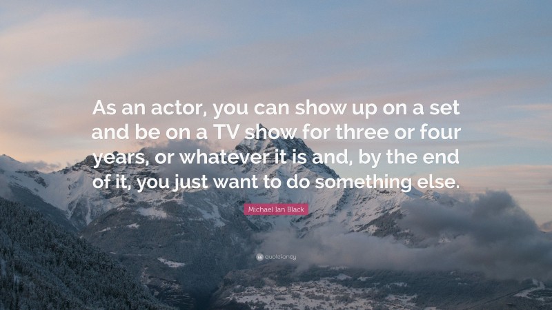Michael Ian Black Quote: “As an actor, you can show up on a set and be on a TV show for three or four years, or whatever it is and, by the end of it, you just want to do something else.”