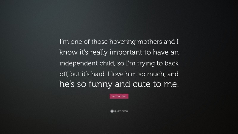 Selma Blair Quote: “I’m one of those hovering mothers and I know it’s really important to have an independent child, so I’m trying to back off, but it’s hard. I love him so much, and he’s so funny and cute to me.”
