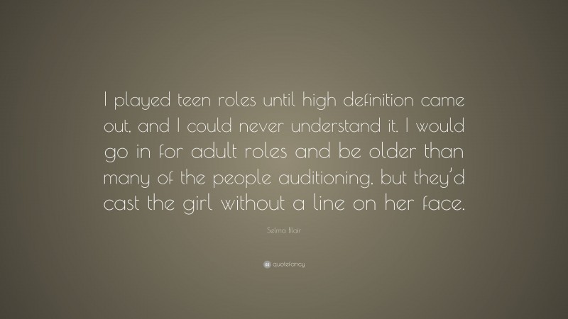Selma Blair Quote: “I played teen roles until high definition came out, and I could never understand it. I would go in for adult roles and be older than many of the people auditioning, but they’d cast the girl without a line on her face.”
