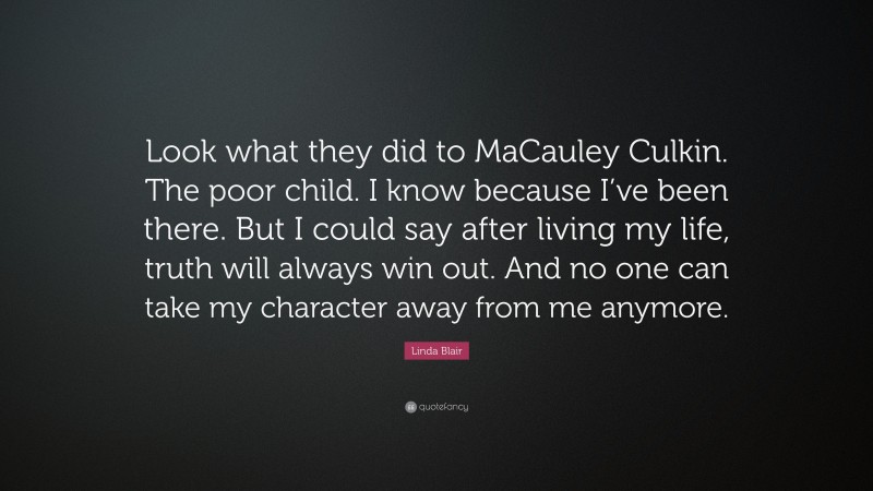 Linda Blair Quote: “Look what they did to MaCauley Culkin. The poor child. I know because I’ve been there. But I could say after living my life, truth will always win out. And no one can take my character away from me anymore.”