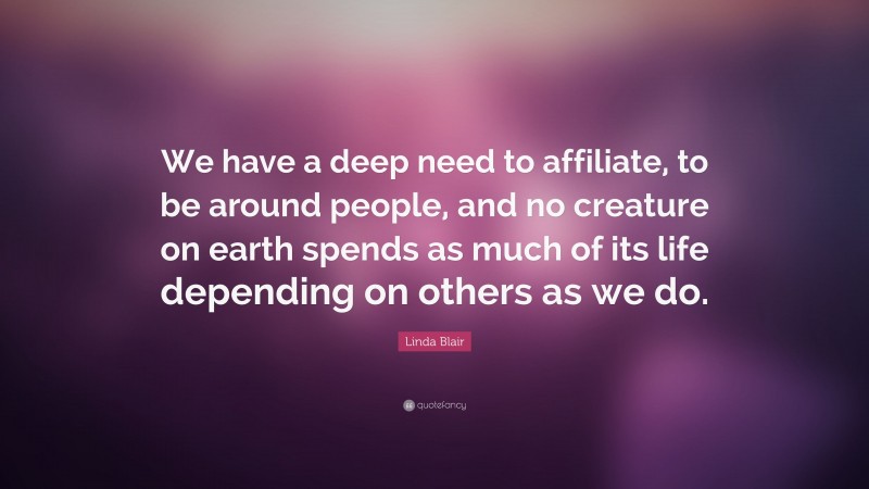 Linda Blair Quote: “We have a deep need to affiliate, to be around people, and no creature on earth spends as much of its life depending on others as we do.”