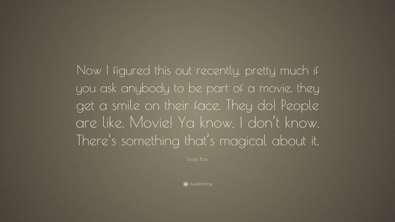 Linda Blair Quote: “Now I figured this out recently, pretty much if you ask anybody to be part of a movie, they get a smile on their face. They do! People are like, Movie! Ya know, I don’t know. There’s something that’s magical about it.”
