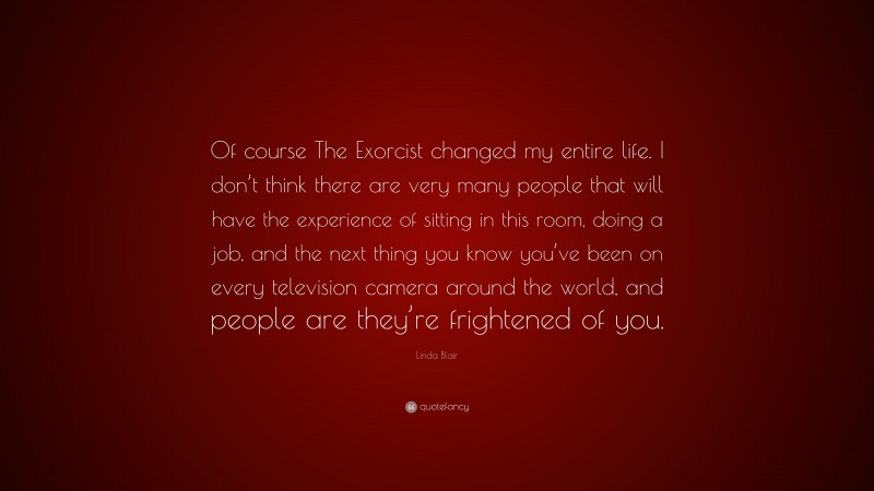 Linda Blair Quote: “Of course The Exorcist changed my entire life. I don’t think there are very many people that will have the experience of sitting in this room, doing a job, and the next thing you know you’ve been on every television camera around the world, and people are they’re frightened of you.”