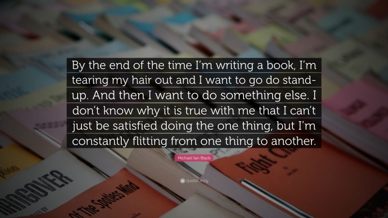 Michael Ian Black Quote: “By the end of the time I’m writing a book, I’m tearing my hair out and I want to go do stand-up. And then I want to do something else. I don’t know why it is true with me that I can’t just be satisfied doing the one thing, but I’m constantly flitting from one thing to another.”