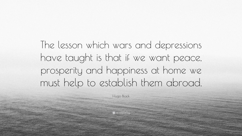 Hugo Black Quote: “The lesson which wars and depressions have taught is that if we want peace, prosperity and happiness at home we must help to establish them abroad.”