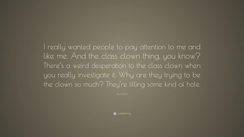 Jack Black Quote: “I really wanted people to pay attention to me and like me. And the class clown thing, you know? There’s a weird desperation to the class clown when you really investigate it. Why are they trying to be the clown so much? They’re filling some kind of hole.”
