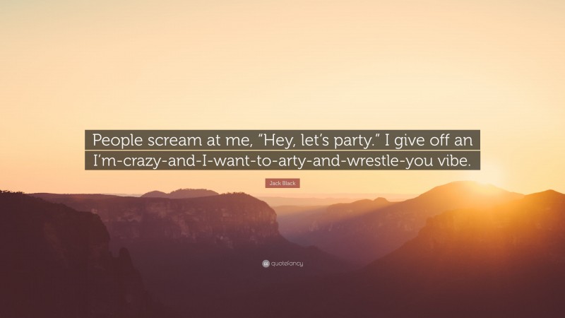 Jack Black Quote: “People scream at me, “Hey, let’s party.” I give off an I’m-crazy-and-I-want-to-arty-and-wrestle-you vibe.”