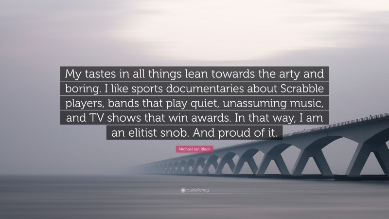Michael Ian Black Quote: “My tastes in all things lean towards the arty and boring. I like sports documentaries about Scrabble players, bands that play quiet, unassuming music, and TV shows that win awards. In that way, I am an elitist snob. And proud of it.”