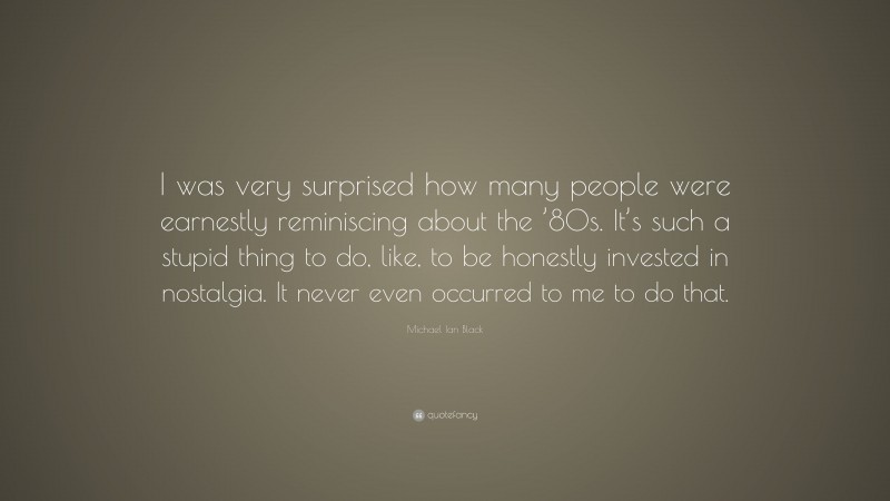 Michael Ian Black Quote: “I was very surprised how many people were earnestly reminiscing about the ’80s. It’s such a stupid thing to do, like, to be honestly invested in nostalgia. It never even occurred to me to do that.”