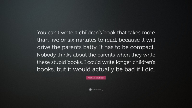 Michael Ian Black Quote: “You can’t write a children’s book that takes more than five or six minutes to read, because it will drive the parents batty. It has to be compact. Nobody thinks about the parents when they write these stupid books. I could write longer children’s books, but it would actually be bad if I did.”