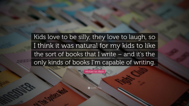 Michael Ian Black Quote: “Kids love to be silly, they love to laugh, so I think it was natural for my kids to like the sort of books that I write – and it’s the only kinds of books I’m capable of writing.”
