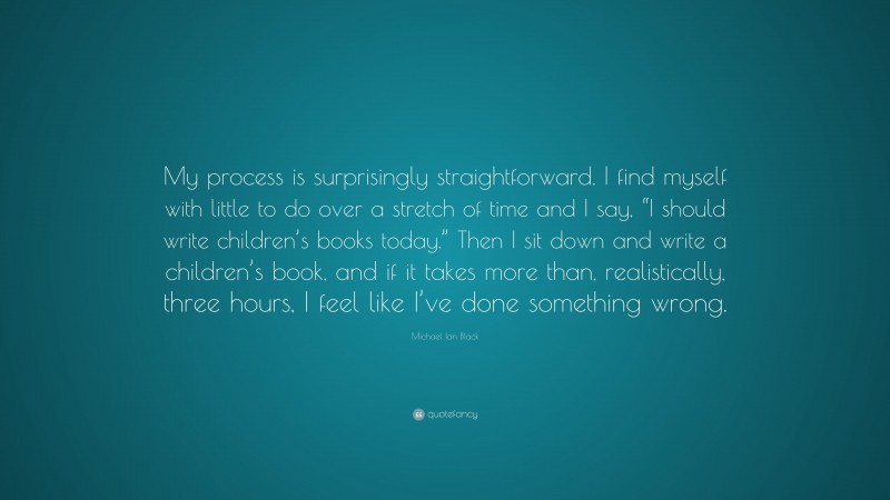 Michael Ian Black Quote: “My process is surprisingly straightforward. I find myself with little to do over a stretch of time and I say, “I should write children’s books today.” Then I sit down and write a children’s book, and if it takes more than, realistically, three hours, I feel like I’ve done something wrong.”