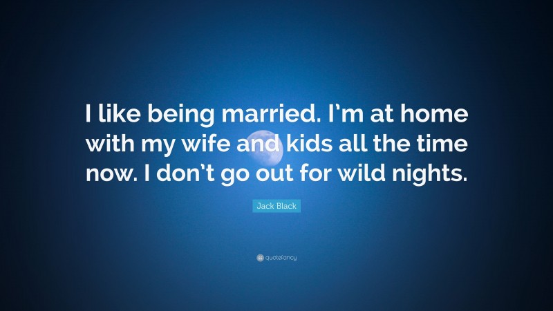 Jack Black Quote: “I like being married. I’m at home with my wife and kids all the time now. I don’t go out for wild nights.”