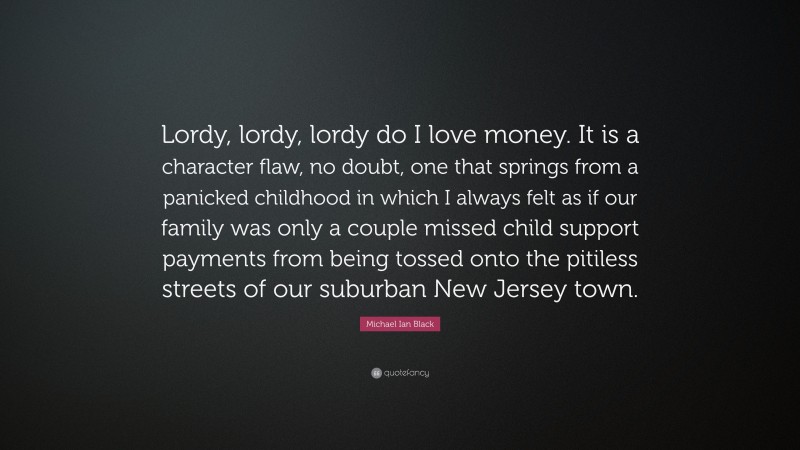 Michael Ian Black Quote: “Lordy, lordy, lordy do I love money. It is a character flaw, no doubt, one that springs from a panicked childhood in which I always felt as if our family was only a couple missed child support payments from being tossed onto the pitiless streets of our suburban New Jersey town.”