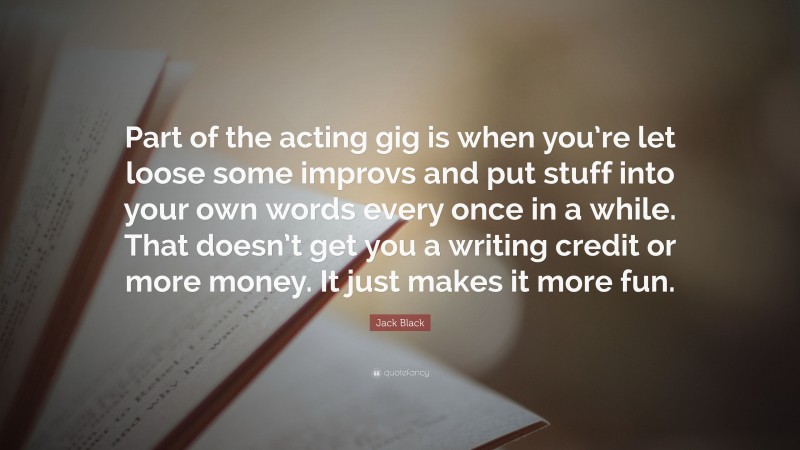 Jack Black Quote: “Part of the acting gig is when you’re let loose some improvs and put stuff into your own words every once in a while. That doesn’t get you a writing credit or more money. It just makes it more fun.”