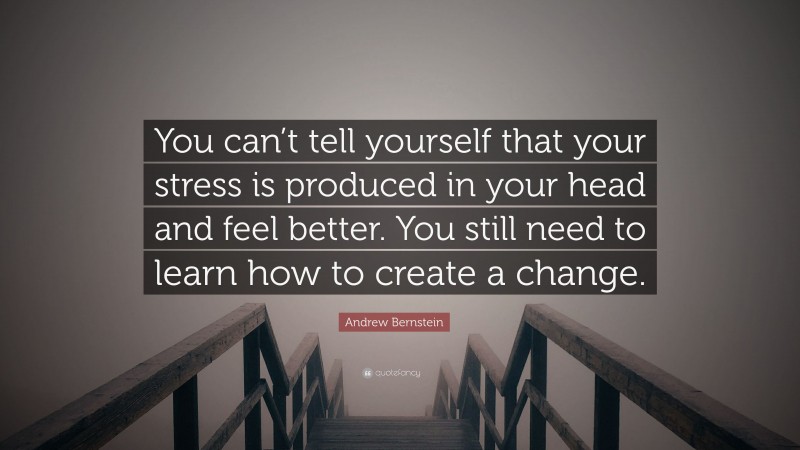 Andrew Bernstein Quote: “You can’t tell yourself that your stress is produced in your head and feel better. You still need to learn how to create a change.”