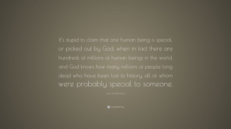 Louis de Bernières Quote: “It’s stupid to claim that one human being is special, or picked out by God, when in fact there are hundreds of millions of human beings in the world, and God knows how many millions of people long dead who have been lost to history, all of whom were probably special to someone.”