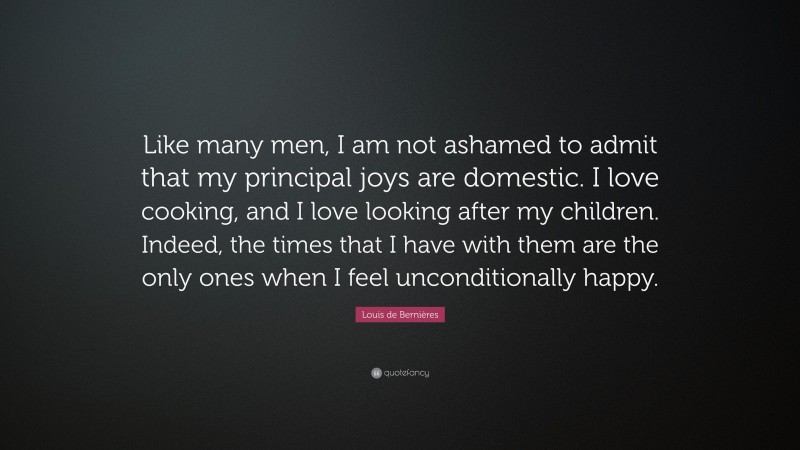 Louis de Bernières Quote: “Like many men, I am not ashamed to admit that my principal joys are domestic. I love cooking, and I love looking after my children. Indeed, the times that I have with them are the only ones when I feel unconditionally happy.”