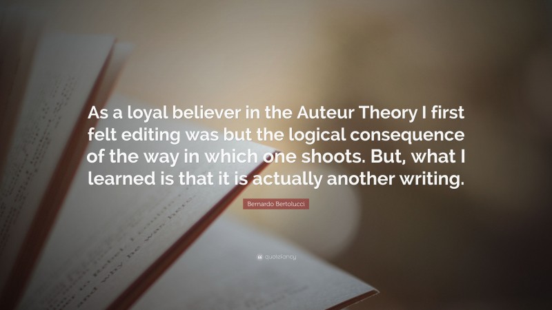 Bernardo Bertolucci Quote: “As a loyal believer in the Auteur Theory I first felt editing was but the logical consequence of the way in which one shoots. But, what I learned is that it is actually another writing.”