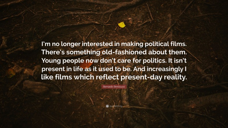 Bernardo Bertolucci Quote: “I’m no longer interested in making political films. There’s something old-fashioned about them. Young people now don’t care for politics. It isn’t present in life as it used to be. And increasingly I like films which reflect present-day reality.”