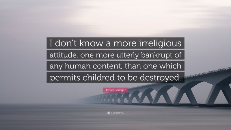 Daniel Berrigan Quote: “I don’t know a more irreligious attitude, one more utterly bankrupt of any human content, than one which permits childred to be destroyed.”