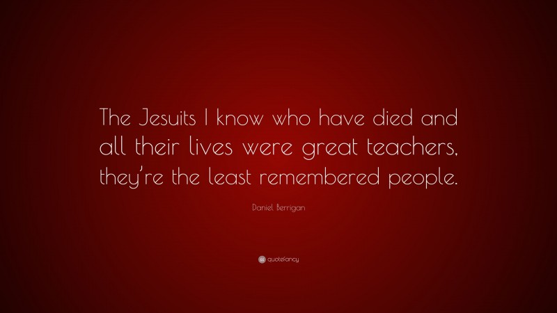 Daniel Berrigan Quote: “The Jesuits I know who have died and all their lives were great teachers, they’re the least remembered people.”