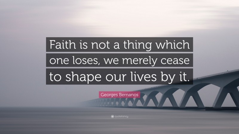 Georges Bernanos Quote: “Faith is not a thing which one loses, we merely cease to shape our lives by it.”