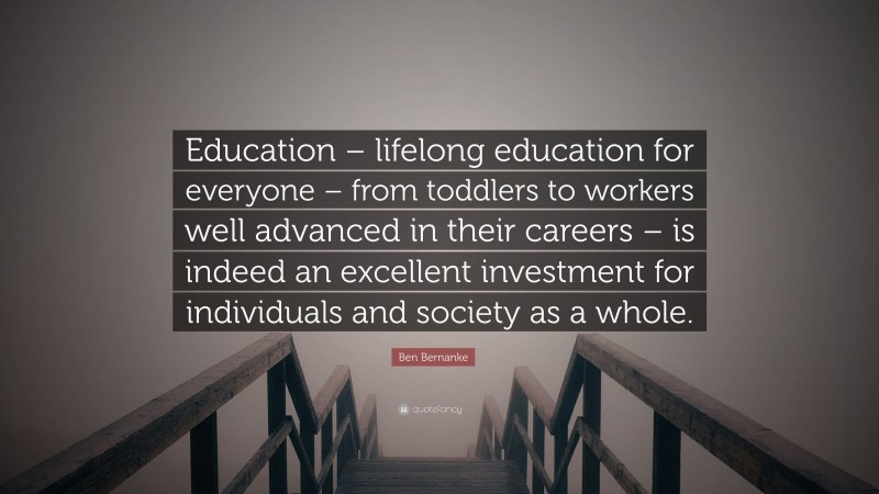 Ben Bernanke Quote: “Education – lifelong education for everyone – from toddlers to workers well advanced in their careers – is indeed an excellent investment for individuals and society as a whole.”