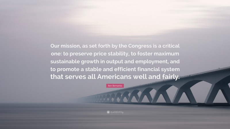 Ben Bernanke Quote: “Our mission, as set forth by the Congress is a critical one: to preserve price stability, to foster maximum sustainable growth in output and employment, and to promote a stable and efficient financial system that serves all Americans well and fairly.”