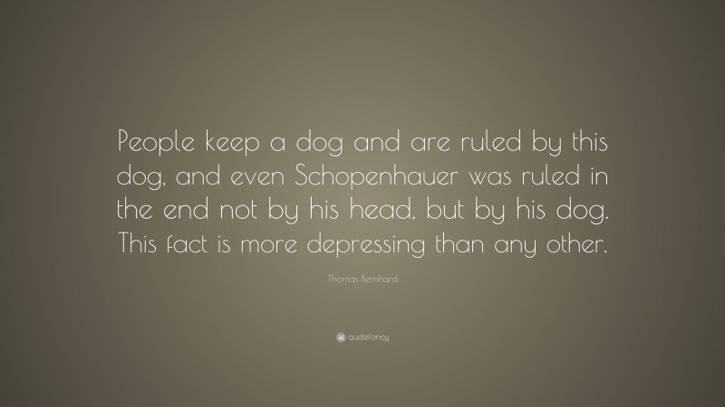 Thomas Bernhard Quote: “People keep a dog and are ruled by this dog, and even Schopenhauer was ruled in the end not by his head, but by his dog. This fact is more depressing than any other.”