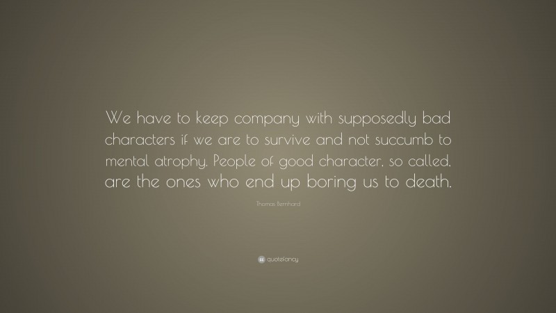Thomas Bernhard Quote: “We have to keep company with supposedly bad characters if we are to survive and not succumb to mental atrophy. People of good character, so called, are the ones who end up boring us to death.”
