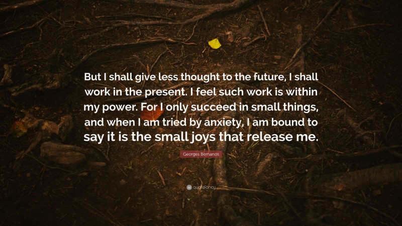 Georges Bernanos Quote: “But I shall give less thought to the future, I shall work in the present. I feel such work is within my power. For I only succeed in small things, and when I am tried by anxiety, I am bound to say it is the small joys that release me.”