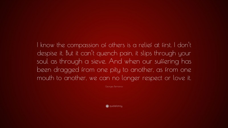 Georges Bernanos Quote: “I know the compassion of others is a relief at first. I don’t despise it. But it can’t quench pain, it slips through your soul as through a sieve. And when our suffering has been dragged from one pity to another, as from one mouth to another, we can no longer respect or love it.”