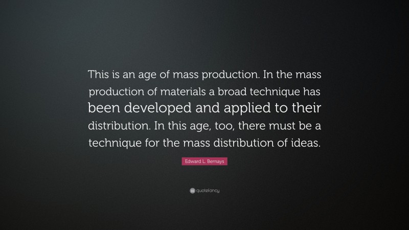 Edward L. Bernays Quote: “This is an age of mass production. In the mass production of materials a broad technique has been developed and applied to their distribution. In this age, too, there must be a technique for the mass distribution of ideas.”