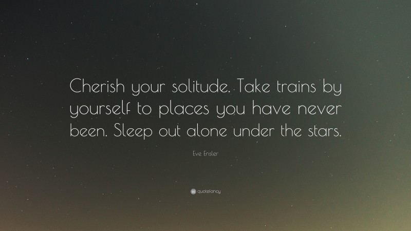 Eve Ensler Quote: “Cherish your solitude. Take trains by yourself to places you have never been. Sleep out alone under the stars.”