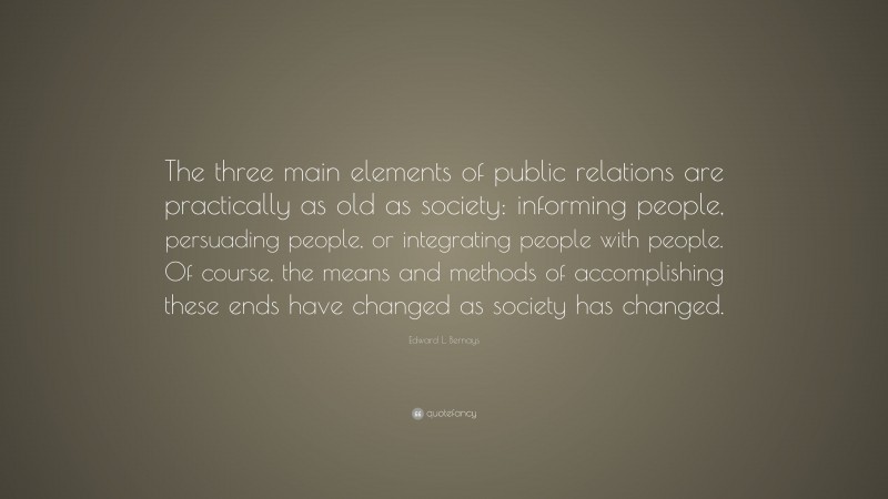 Edward L. Bernays Quote: “The three main elements of public relations are practically as old as society: informing people, persuading people, or integrating people with people. Of course, the means and methods of accomplishing these ends have changed as society has changed.”