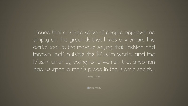 Benazir Bhutto Quote: “I found that a whole series of people opposed me simply on the grounds that I was a woman. The clerics took to the mosque saying that Pakistan had thrown itself outside the Muslim world and the Muslim umar by voting for a woman, that a woman had usurped a man’s place in the Islamic society.”