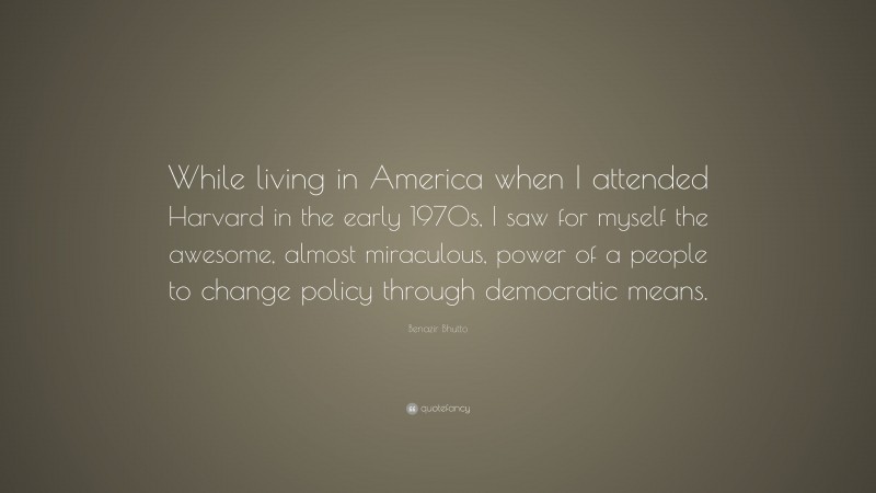Benazir Bhutto Quote: “While living in America when I attended Harvard in the early 1970s, I saw for myself the awesome, almost miraculous, power of a people to change policy through democratic means.”
