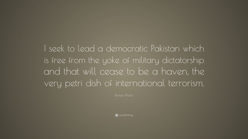 Benazir Bhutto Quote: “I seek to lead a democratic Pakistan which is free from the yoke of military dictatorship and that will cease to be a haven, the very petri dish of international terrorism.”