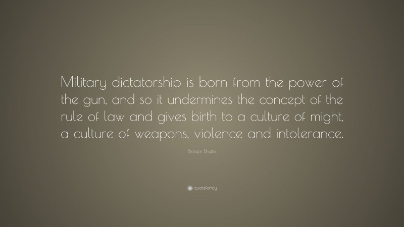Benazir Bhutto Quote: “Military dictatorship is born from the power of the gun, and so it undermines the concept of the rule of law and gives birth to a culture of might, a culture of weapons, violence and intolerance.”