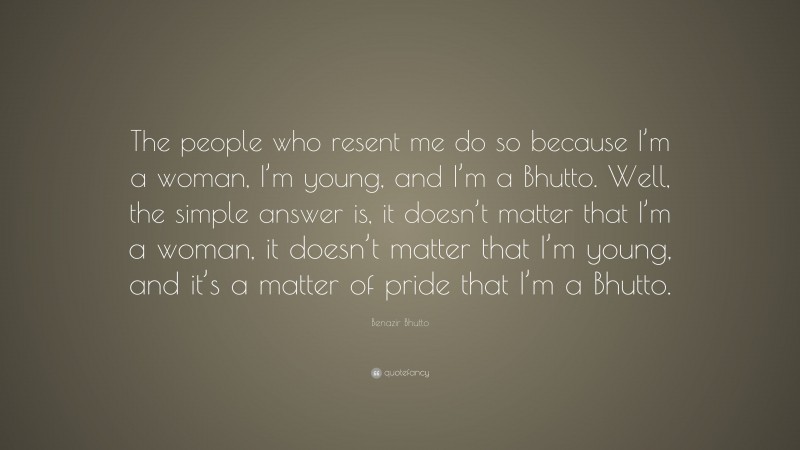 Benazir Bhutto Quote: “The people who resent me do so because I’m a woman, I’m young, and I’m a Bhutto. Well, the simple answer is, it doesn’t matter that I’m a woman, it doesn’t matter that I’m young, and it’s a matter of pride that I’m a Bhutto.”