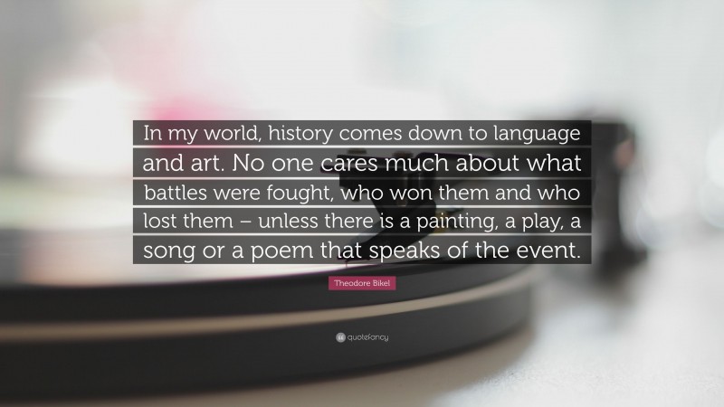 Theodore Bikel Quote: “In my world, history comes down to language and art. No one cares much about what battles were fought, who won them and who lost them – unless there is a painting, a play, a song or a poem that speaks of the event.”